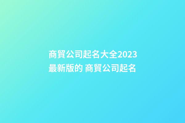 商貿公司起名大全2023最新版的 商貿公司起名-第1張-公司起名-玄機派